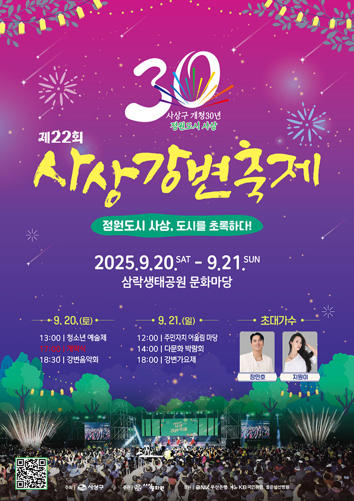 사상구 개청30년 정원도시 사상 제22회 사상강변축제 정원도시 사상,도시를 초록하다! 2025.9.20.SAT-9.21.SUN 삼락생태공원 문화마당
9.20.(토) 13:00 청소년 예술제 17:00 개막식 18:30 강변음악회
9.21.(일) 12:00 주민자치 어울림마당 14:00 다문화 박람회 18:00 강변가요제
초대가수 장민호 지원이
QR코드
주최 사상구 주관 사상문화원 후원 BNK부산은행 KB국민은행 좋은삼선병원