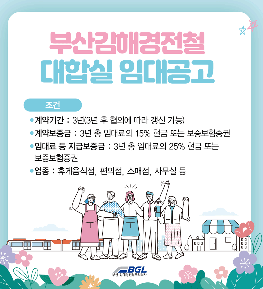 부산김해경전철 대합실 임대공고
조건
계약기간 : 3년(3년 후 협의에 따라 갱신 가능)
계약보증금 : 3년 총 임대료의 15% 현금 또는 보증보험증권
임대료 등 지급보증금 : 3년 총 임대료의 25% 현금 또는 보증보험증권
업종 : 휴게음식점, 편의점, 소매업, 사무실 등
BGL 부산.김해경전철주식회사
