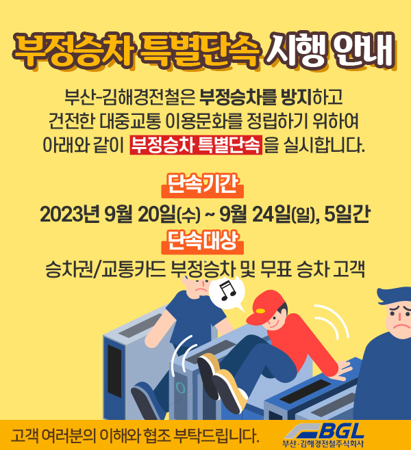 부정승차 특별단속 시행 안내
부산-김해경전철은 부정승차를 방지하고 건전한 대중교통 이용문화를 정립하기 위하여 아래와 같이 부정승차 특별단속을 실시합니다.
단속기간 : 2023년 9월 20일(수) ~ 9월 24일(일), 5일간
단속대상 : 승차권/교통카드 부정승차 및 무표 승차 고객
고객 여러분의 이해와 협조 부탁드립니다.
부 산 - 김 해 경 전 철