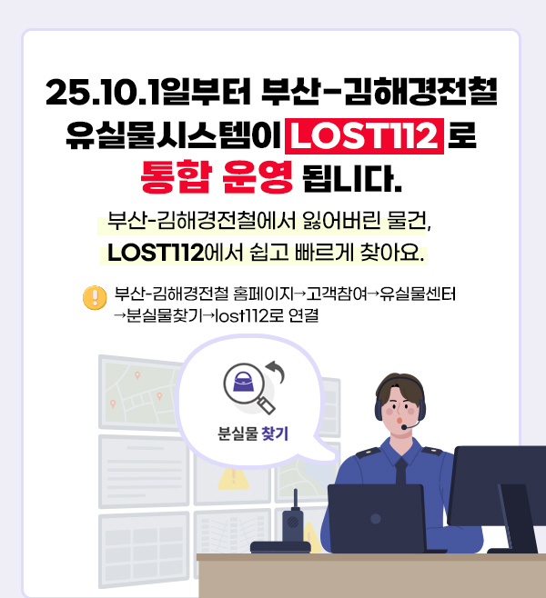 25.10.1일부터 부산-김해경전철 유실물시스템이 LOST112로 통합 운영 됩니다.
부산-김해경전철에서 잃어버린 물건, LOST112에서 쉽고 빠르게 찾아요.
부산-김해경전철 홈페이지→고객참여→유실물센터→분실물찾기→lost112로 연결

분실물 찾기
