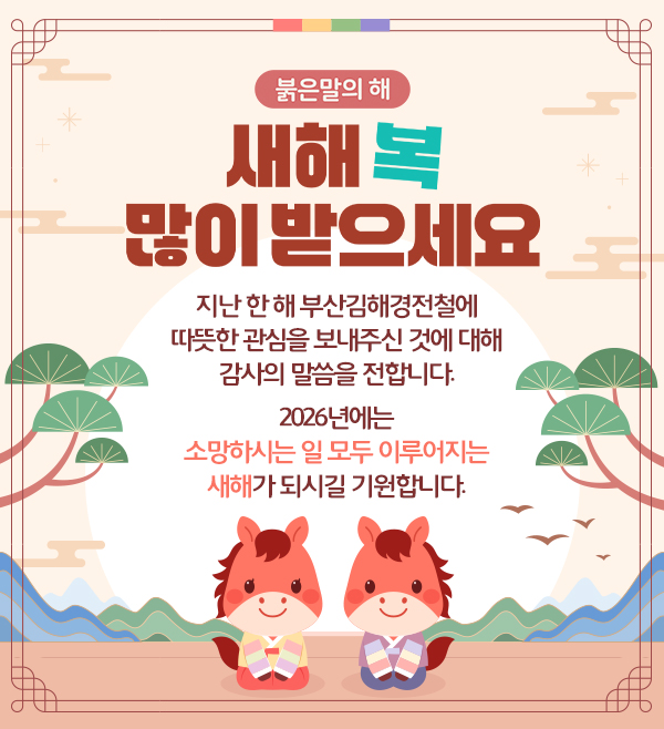 붉은말의 해
새해 복 많이 받으세요
지난 한 해 부산김해경전철에 따뜻한 관심을 보내주신 것에 대해 감사의 말씀을 전합니다.
2026년에는 소망하시는 일 모두 이루어지는 새해가 되시길 기원합니다.