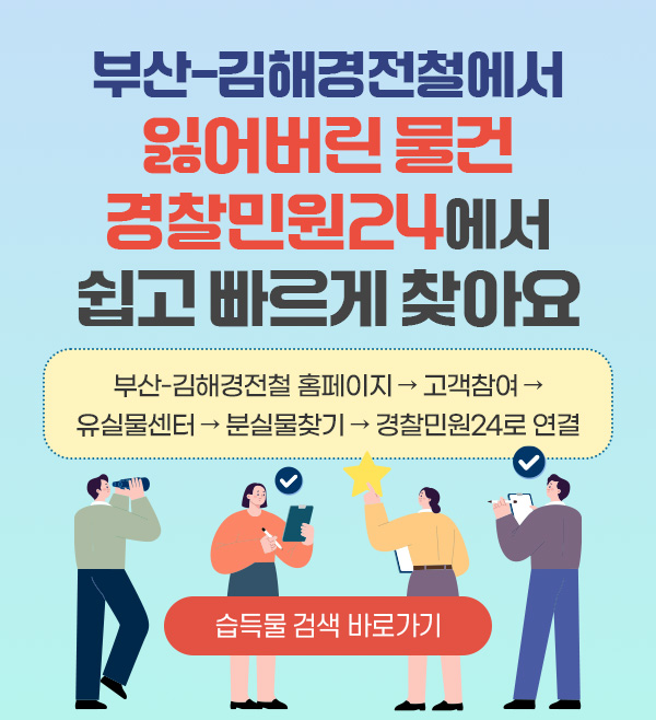 부산-김해경전철에서 잃어버린 물건, 경찰민원24에서 쉽고 빠르게 찾아요.
부산-김해경전철 홈페이지 → 고객참여 → 유실물센터 → 분실물찾기 → 경찰민원24로 연결
습득물 검색 바로가기