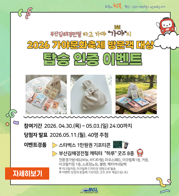부산김해경전철 타고 가야 가야지
2026 가야문화축제 방문객 대상 탑승 인증 이벤트
참여기간 : 2026. 04. 30.(목) - 05.03.(일) 24:00까지
당첨자발표 : 2026. 05. 11.(월) 40명 추첨
이벤트경품
- 스타벅스 1만원권 기프티콘
- 부산김해경전철 캐릭터 하루 굿즈 8종
친환경가방세트(비누,바디타월), 마우스패드, 아크릴톡 1종, 거울, 아크릴키링 1종, 스프링노트, 볼펜, 캐리어네임택
*아크릴키링, 아크릴톡 디자인은 랜덤으로 발송
*이벤트 당첨자 분들께 기프티곤, 굿즈 모두 제공드립니다.
