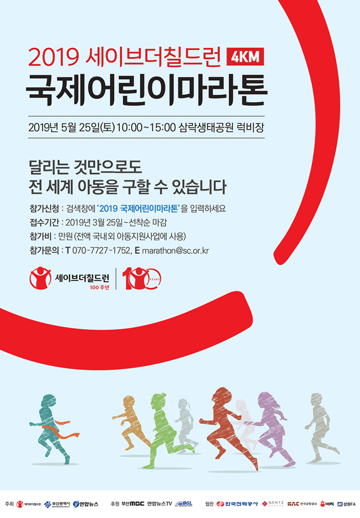 2019 세이브더칠드런 4km 국제어린이마라톤 2019년 5월 25일(토) 10:00~15:00 삼락생태공원 럭비장 달리는 것만으로도 전 세계 아동을 구할 수 있습니다 참가신청: 검색창에 2019국제어린이마라톤을 입력하세요 접수기간:2019.3.25~선착순마감 참가비:만원(전액 국내외 아동지원사업에 사용) 참가문의 070-7727-1752, marathon@sc.or.kr 세이브더칠드런 100주년